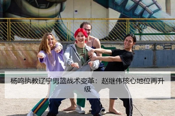 杨鸣执教辽宁男篮战术变革：赵继伟核心地位再升级
