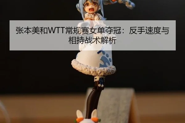 张本美和WTT常规赛女单夺冠：反手速度与相持战术解析
